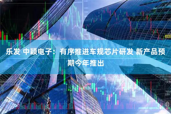 乐发 中颖电子：有序推进车规芯片研发 新产品预期今年推出