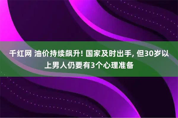 千红网 油价持续飙升! 国家及时出手, 但30岁以上男人仍要有3个心理准备