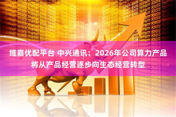 维嘉优配平台 中兴通讯：2026年公司算力产品将从产品经营逐步向生态经营转型