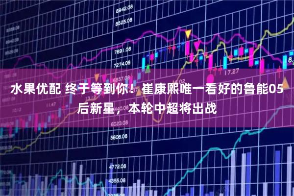 水果优配 终于等到你！崔康熙唯一看好的鲁能05后新星，本轮中超将出战