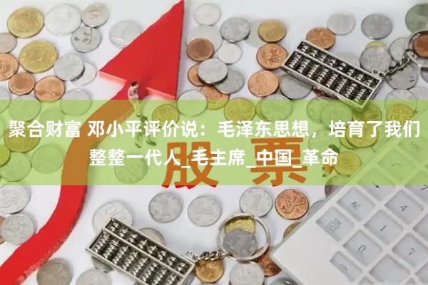 聚合财富 邓小平评价说：毛泽东思想，培育了我们整整一代人_毛主席_中国_革命