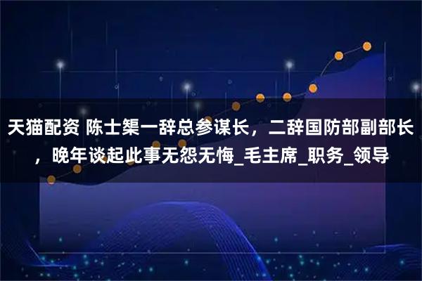天猫配资 陈士榘一辞总参谋长，二辞国防部副部长，晚年谈起此事无怨无悔_毛主席_职务_领导