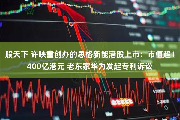 股天下 许映童创办的思格新能港股上市:市值超1400亿港元 老东家华为发起专利诉讼